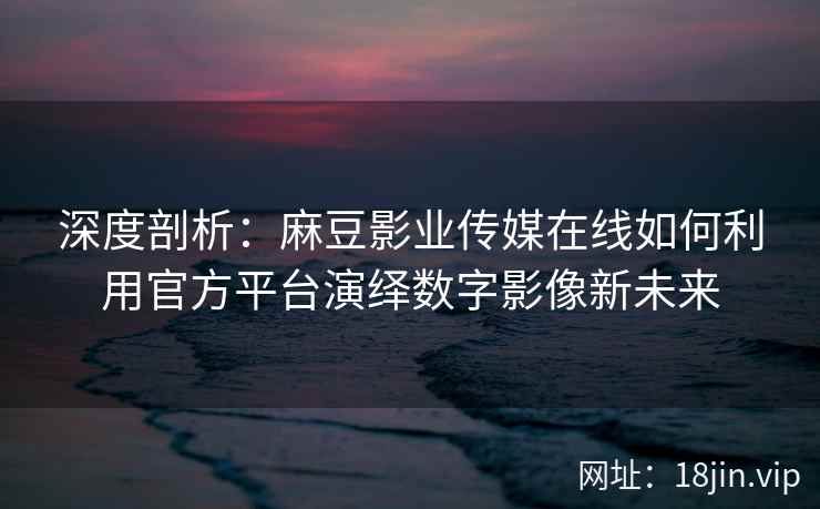 深度剖析：麻豆影业传媒在线如何利用官方平台演绎数字影像新未来
