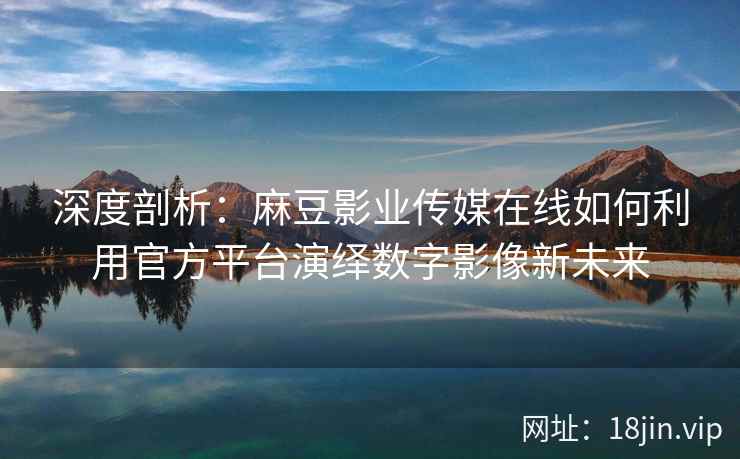 深度剖析：麻豆影业传媒在线如何利用官方平台演绎数字影像新未来