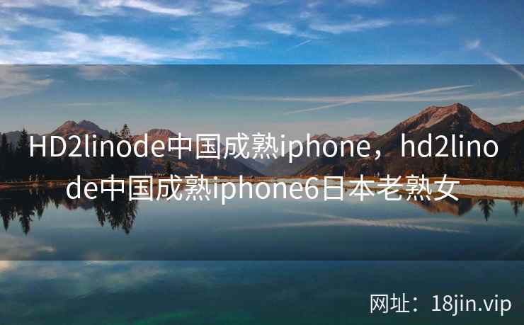 HD2linode中国成熟iphone，hd2linode中国成熟iphone6日本老熟女