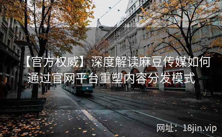 【官方权威】深度解读麻豆传媒如何通过官网平台重塑内容分发模式