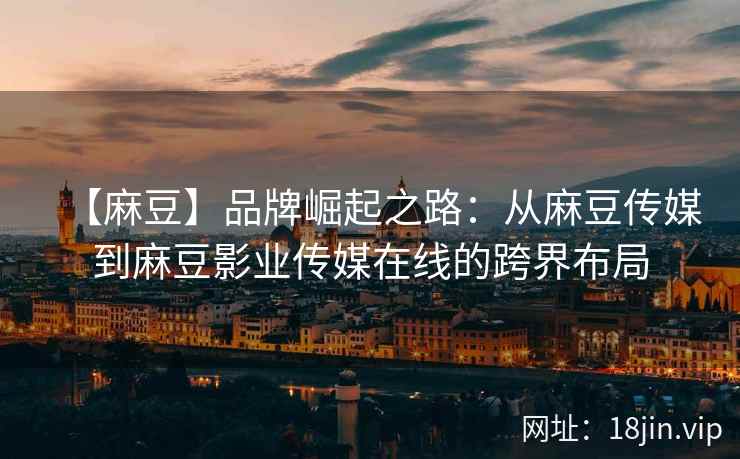 【麻豆】品牌崛起之路：从麻豆传媒到麻豆影业传媒在线的跨界布局