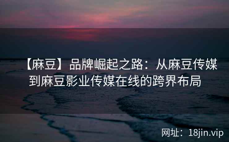 【麻豆】品牌崛起之路：从麻豆传媒到麻豆影业传媒在线的跨界布局