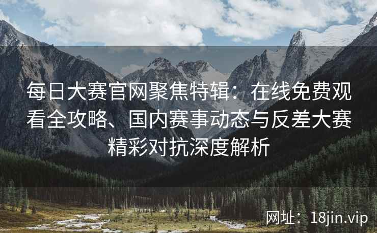 每日大赛官网聚焦特辑：在线免费观看全攻略、国内赛事动态与反差大赛精彩对抗深度解析