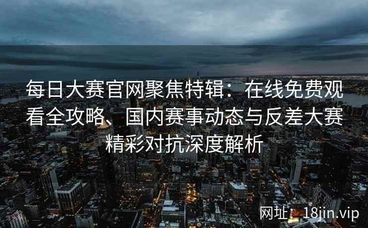 每日大赛官网聚焦特辑：在线免费观看全攻略、国内赛事动态与反差大赛精彩对抗深度解析