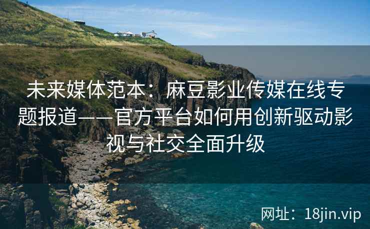 未来媒体范本：麻豆影业传媒在线专题报道——官方平台如何用创新驱动影视与社交全面升级