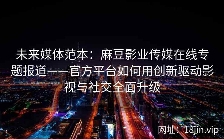 未来媒体范本：麻豆影业传媒在线专题报道——官方平台如何用创新驱动影视与社交全面升级