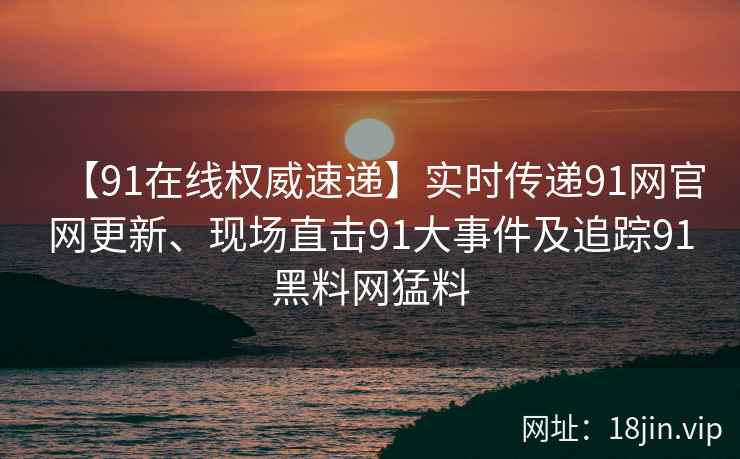 【91在线权威速递】实时传递91网官网更新、现场直击91大事件及追踪91黑料网猛料