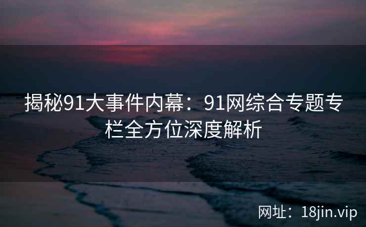揭秘91大事件内幕：91网综合专题专栏全方位深度解析