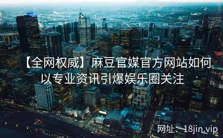 【全网权威】麻豆官媒官方网站如何以专业资讯引爆娱乐圈关注