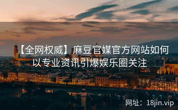 【全网权威】麻豆官媒官方网站如何以专业资讯引爆娱乐圈关注