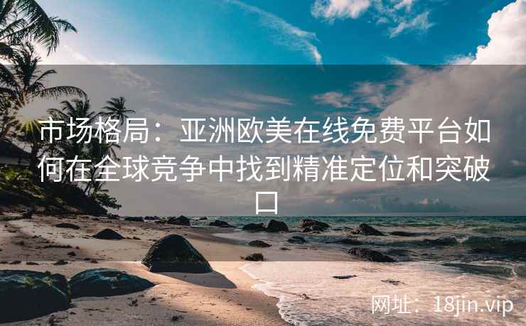 市场格局：亚洲欧美在线免费平台如何在全球竞争中找到精准定位和突破口