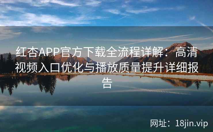 红杏APP官方下载全流程详解：高清视频入口优化与播放质量提升详细报告