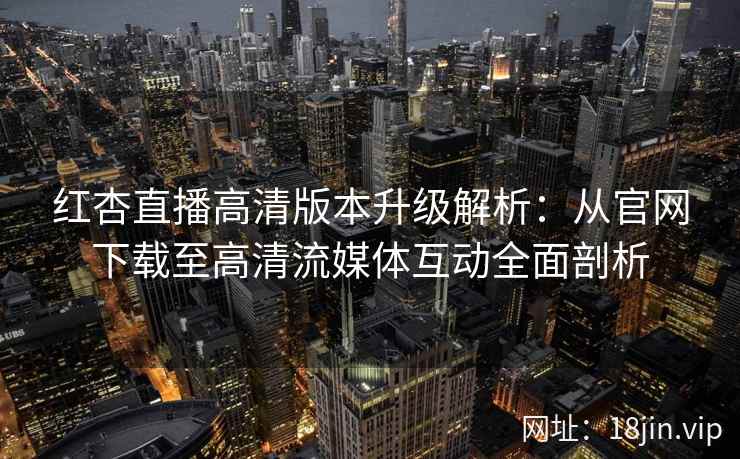 红杏直播高清版本升级解析:从官网下载至高清流媒体互动全面剖析 红杏直播高清版本升级解析:从官网下载至高清流媒体互动全面剖析