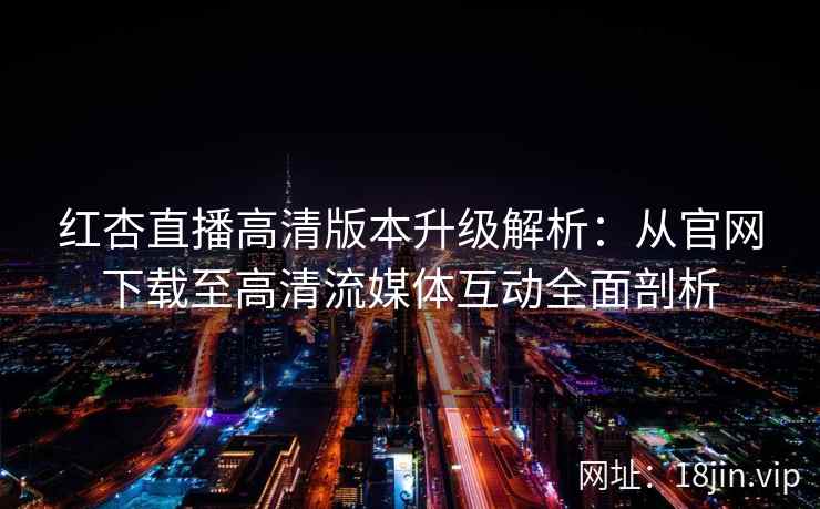 红杏直播高清版本升级解析：从官网下载至高清流媒体互动全面剖析