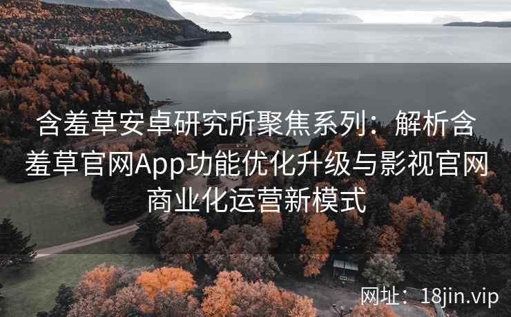 含羞草安卓研究所聚焦系列：解析含羞草官网App功能优化升级与影视官网商业化运营新模式