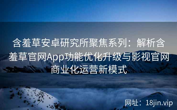 含羞草安卓研究所聚焦系列：解析含羞草官网App功能优化升级与影视官网商业化运营新模式