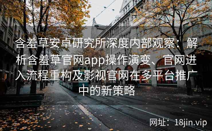 含羞草安卓研究所深度内部观察：解析含羞草官网app操作演变、官网进入流程重构及影视官网在多平台推广中的新策略