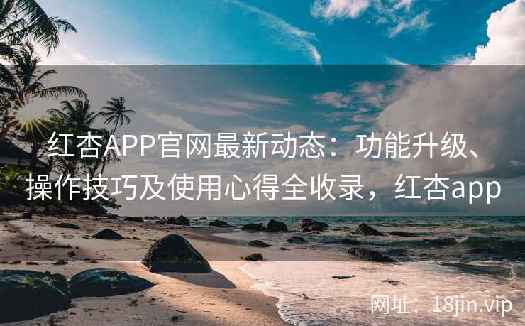 红杏APP官网最新动态：功能升级、操作技巧及使用心得全收录，红杏app