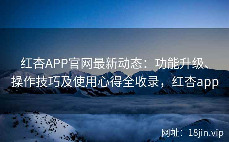 红杏APP官网最新动态：功能升级、操作技巧及使用心得全收录，红杏app