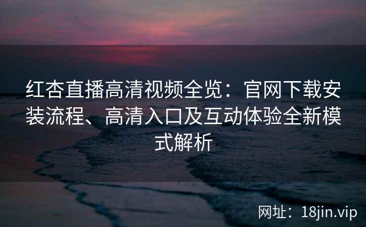 红杏直播高清视频全览：官网下载安装流程、高清入口及互动体验全新模式解析