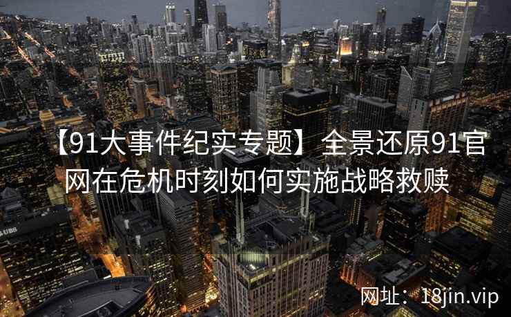 【91大事件纪实专题】全景还原91官网在危机时刻如何实施战略救赎