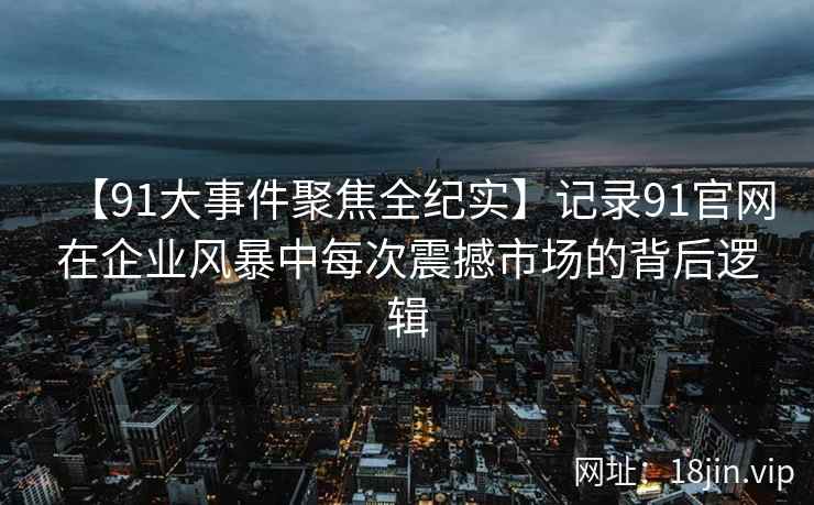 【91大事件聚焦全纪实】记录91官网在企业风暴中每次震撼市场的背后逻辑