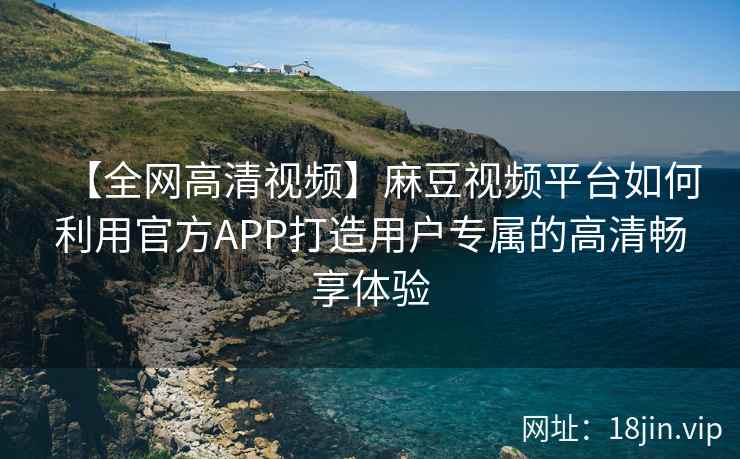 【全网高清视频】麻豆视频平台如何利用官方APP打造用户专属的高清畅享体验
