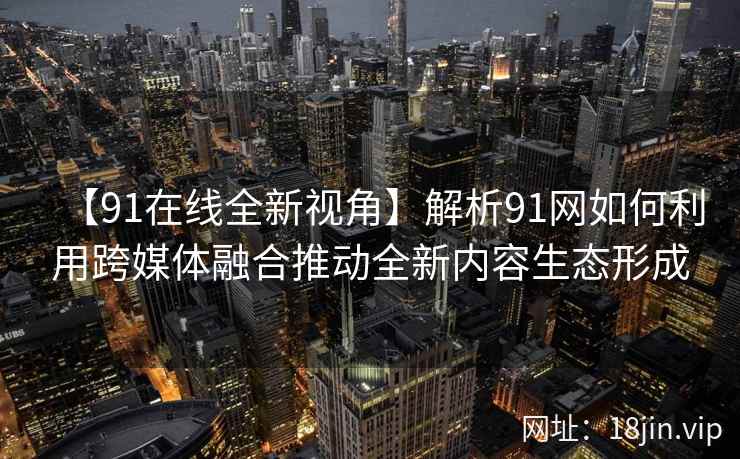 【91在线全新视角】解析91网如何利用跨媒体融合推动全新内容生态形成