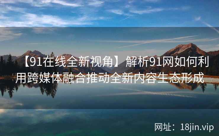 【91在线全新视角】解析91网如何利用跨媒体融合推动全新内容生态形成