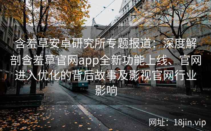 含羞草安卓研究所专题报道：深度解剖含羞草官网app全新功能上线、官网进入优化的背后故事及影视官网行业影响