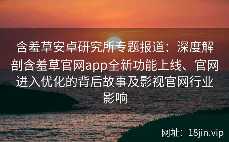 含羞草安卓研究所专题报道：深度解剖含羞草官网app全新功能上线、官网进入优化的背后故事及影视官网行业影响