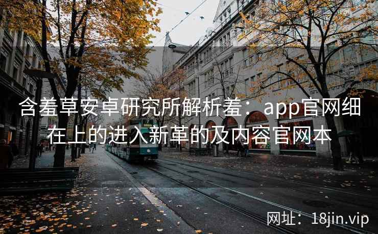 含羞草安卓研究所解析羞：app官网细在上的进入新革的及内容官网本