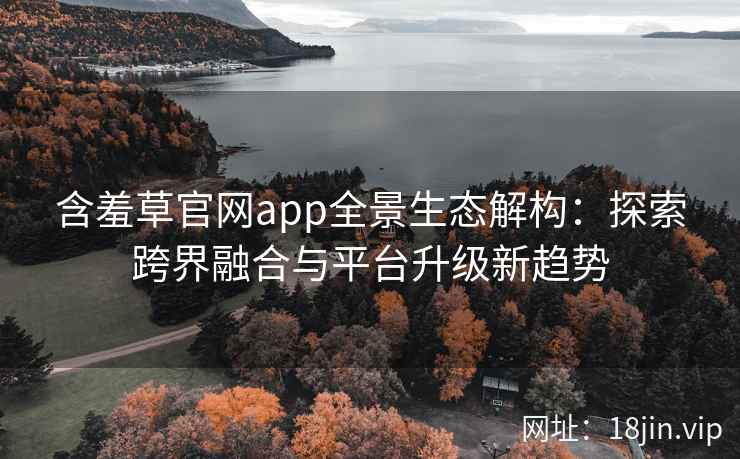 含羞草官网app全景生态解构：探索跨界融合与平台升级新趋势