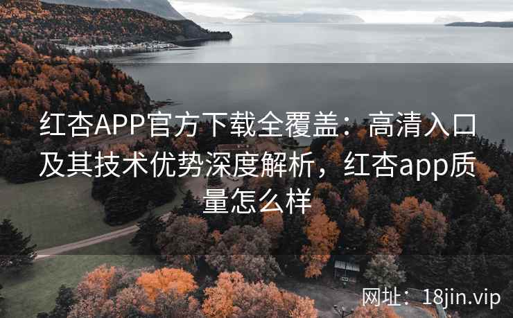 红杏APP官方下载全覆盖：高清入口及其技术优势深度解析，红杏app质量怎么样