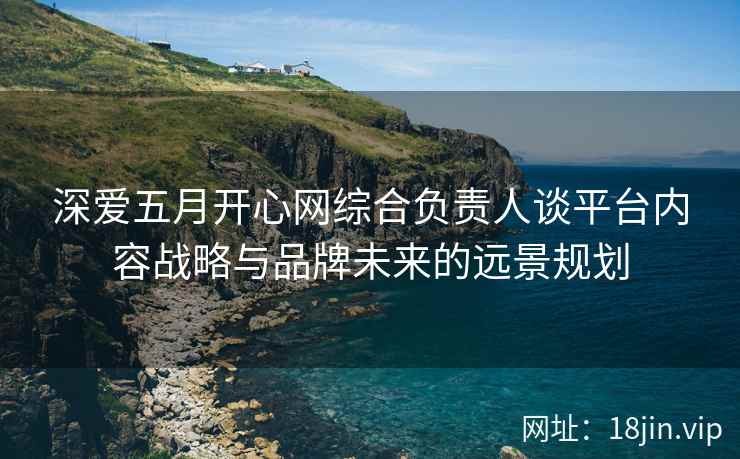深爱五月开心网综合负责人谈平台内容战略与品牌未来的远景规划