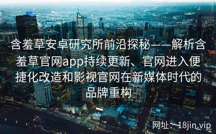 含羞草安卓研究所前沿探秘——解析含羞草官网app持续更新、官网进入便捷化改造和影视官网在新媒体时代的品牌重构