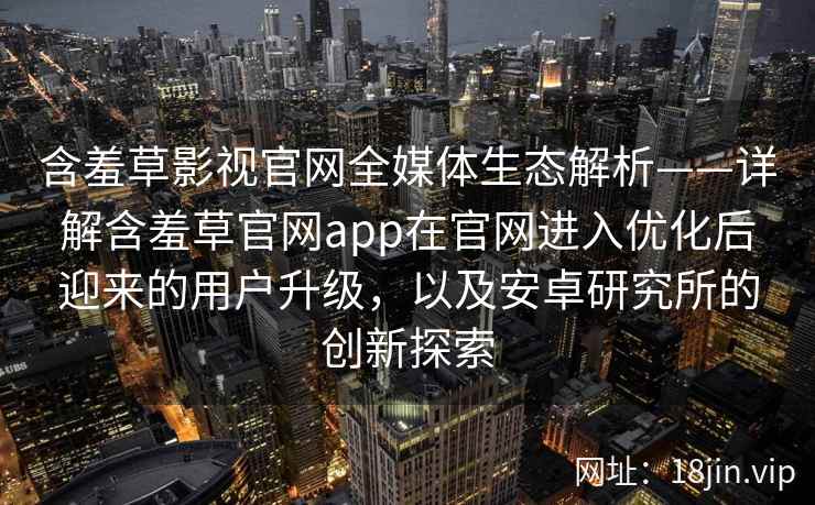 含羞草影视官网全媒体生态解析——详解含羞草官网app在官网进入优化后迎来的用户升级，以及安卓研究所的创新探索