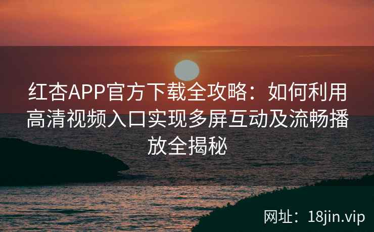 红杏APP官方下载全攻略：如何利用高清视频入口实现多屏互动及流畅播放全揭秘