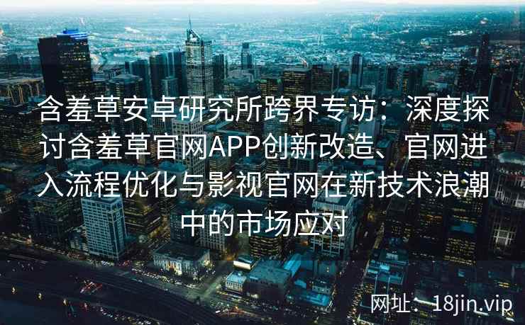 含羞草安卓研究所跨界专访：深度探讨含羞草官网APP创新改造、官网进入流程优化与影视官网在新技术浪潮中的市场应对