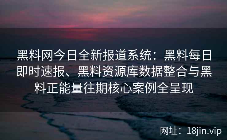 黑料网今日全新报道系统：黑料每日即时速报、黑料资源库数据整合与黑料正能量往期核心案例全呈现