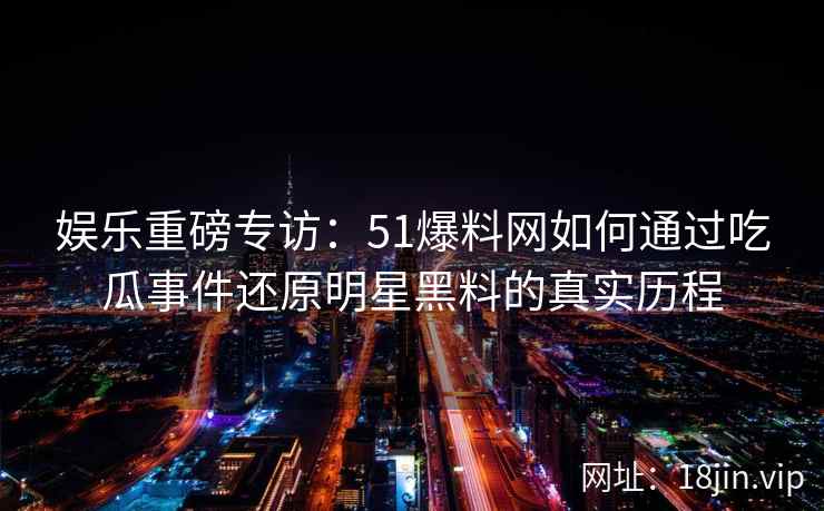 娱乐重磅专访：51爆料网如何通过吃瓜事件还原明星黑料的真实历程