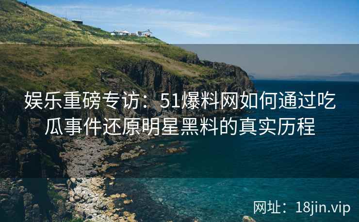 娱乐重磅专访：51爆料网如何通过吃瓜事件还原明星黑料的真实历程