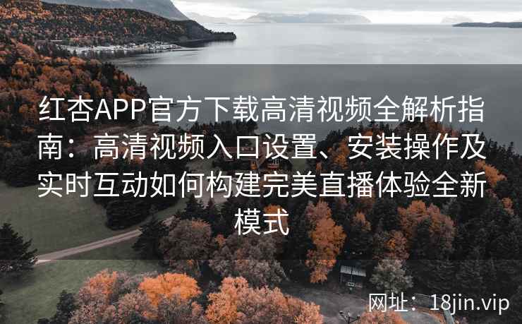 红杏APP官方下载高清视频全解析指南：高清视频入口设置、安装操作及实时互动如何构建完美直播体验全新模式