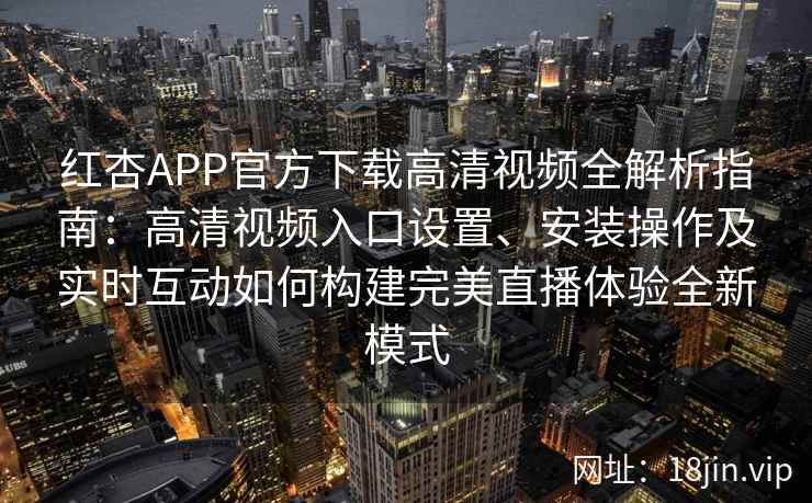 红杏APP官方下载高清视频全解析指南：高清视频入口设置、安装操作及实时互动如何构建完美直播体验全新模式