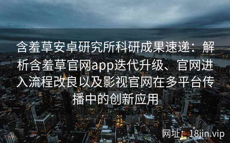 含羞草安卓研究所科研成果速递：解析含羞草官网app迭代升级、官网进入流程改良以及影视官网在多平台传播中的创新应用