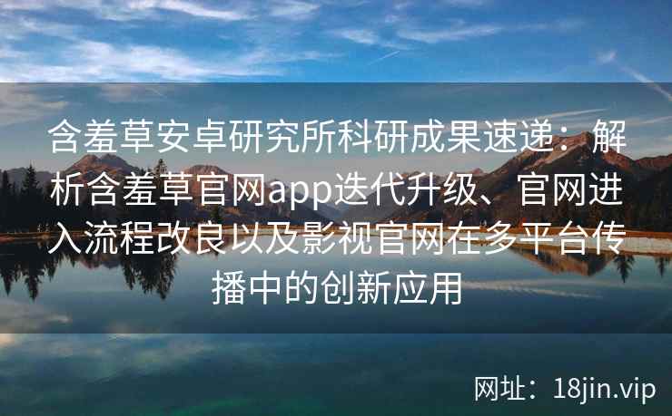 含羞草安卓研究所科研成果速递：解析含羞草官网app迭代升级、官网进入流程改良以及影视官网在多平台传播中的创新应用