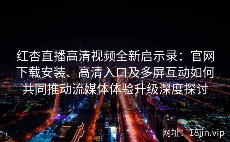 红杏直播高清视频全新启示录：官网下载安装、高清入口及多屏互动如何共同推动流媒体体验升级深度探讨