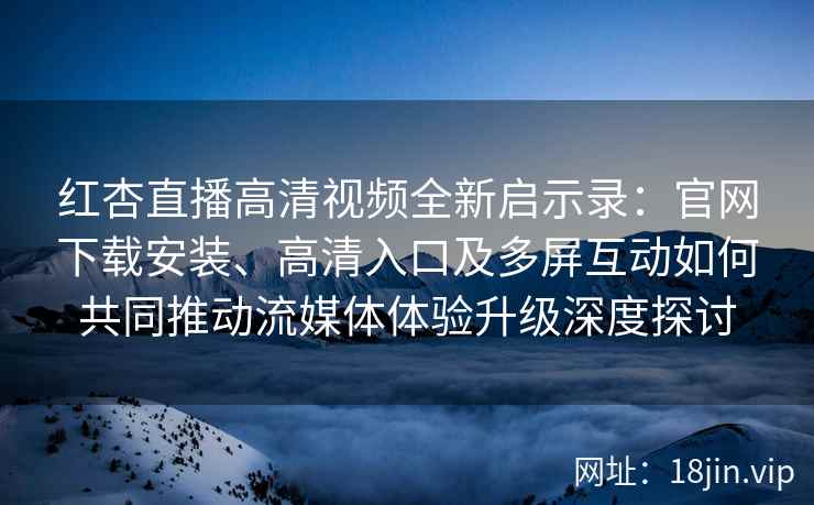 红杏直播高清视频全新启示录：官网下载安装、高清入口及多屏互动如何共同推动流媒体体验升级深度探讨
