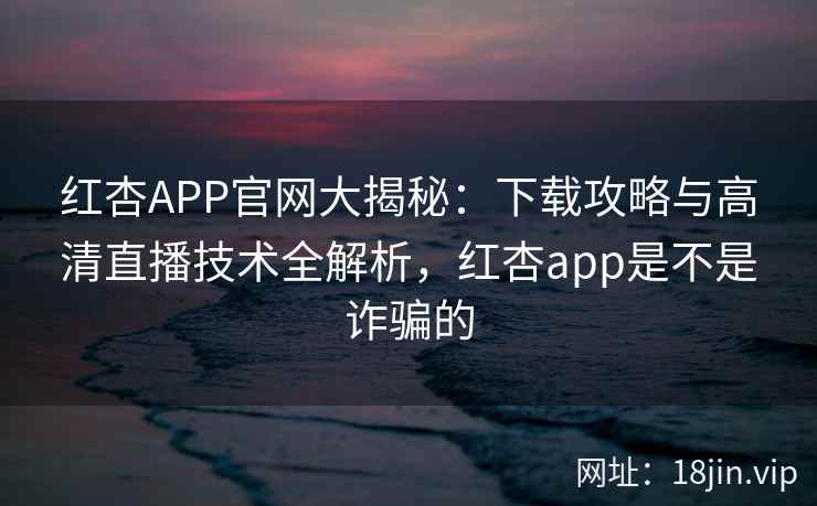 红杏APP官网大揭秘：下载攻略与高清直播技术全解析，红杏app是不是诈骗的