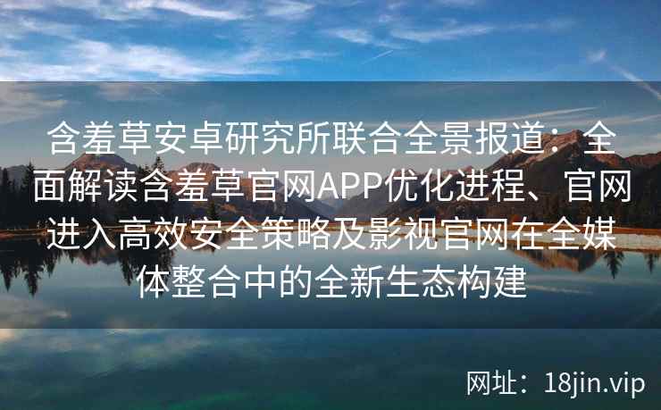 含羞草安卓研究所联合全景报道：全面解读含羞草官网APP优化进程、官网进入高效安全策略及影视官网在全媒体整合中的全新生态构建